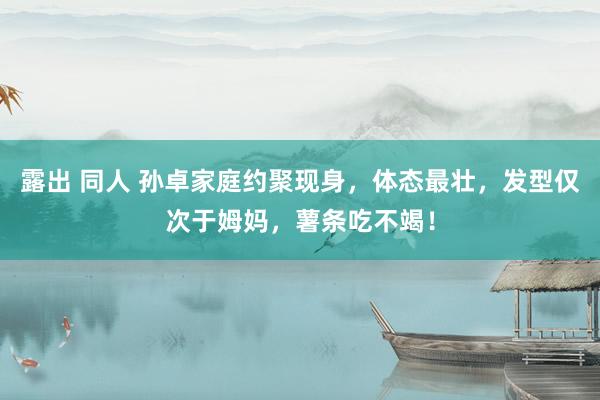 露出 同人 孙卓家庭约聚现身，体态最壮，发型仅次于姆妈，薯条吃不竭！
