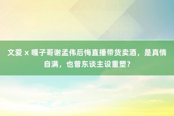 文爱 x 嘎子哥谢孟伟后悔直播带货卖酒，是真情自满，也曾东谈主设重塑？