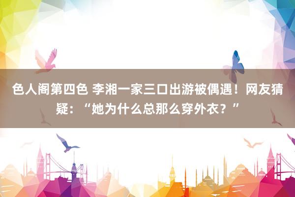 色人阁第四色 李湘一家三口出游被偶遇！网友猜疑：“她为什么总那么穿外衣？”