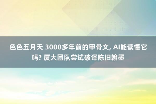 色色五月天 3000多年前的甲骨文， AI能读懂它吗? 厦大团队尝试破译陈旧翰墨