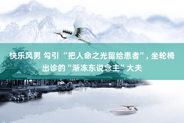 快乐风男 勾引 “把人命之光留给患者”， 坐轮椅出诊的“渐冻东说念主”大夫