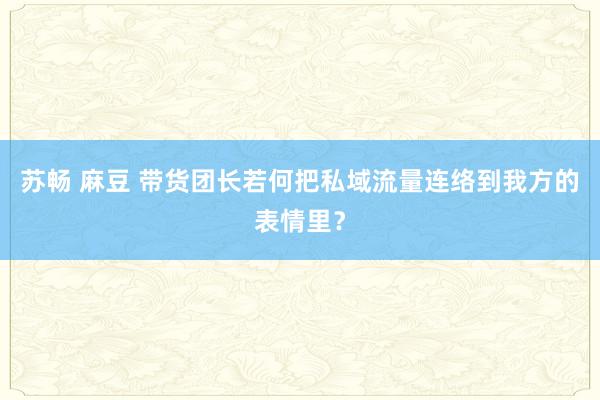 苏畅 麻豆 带货团长若何把私域流量连络到我方的表情里？