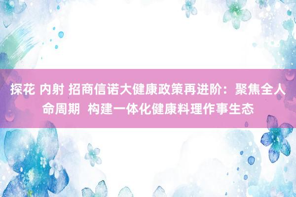 探花 内射 招商信诺大健康政策再进阶：聚焦全人命周期  构建一体化健康料理作事生态