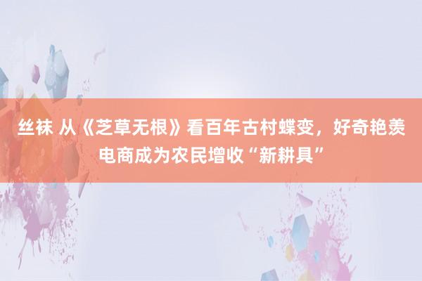 丝袜 从《芝草无根》看百年古村蝶变，好奇艳羡电商成为农民增收“新耕具”