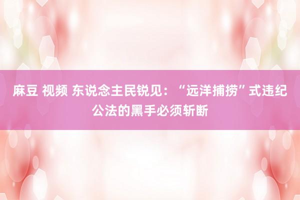 麻豆 视频 东说念主民锐见：“远洋捕捞”式违纪公法的黑手必须斩断