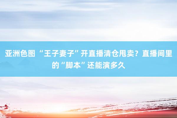 亚洲色图 “王子妻子”开直播清仓甩卖？直播间里的“脚本”还能演多久