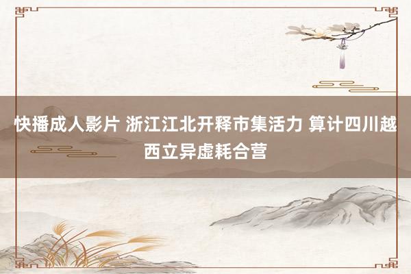 快播成人影片 浙江江北开释市集活力 算计四川越西立异虚耗合营