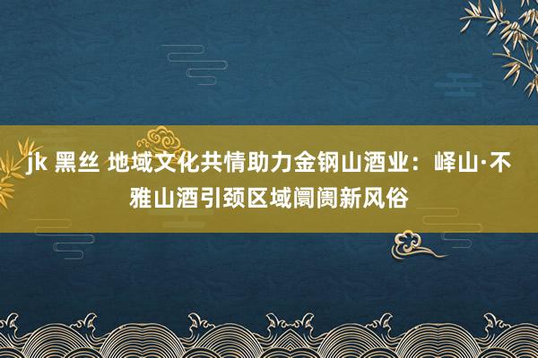 jk 黑丝 地域文化共情助力金钢山酒业：峄山·不雅山酒引颈区域阛阓新风俗