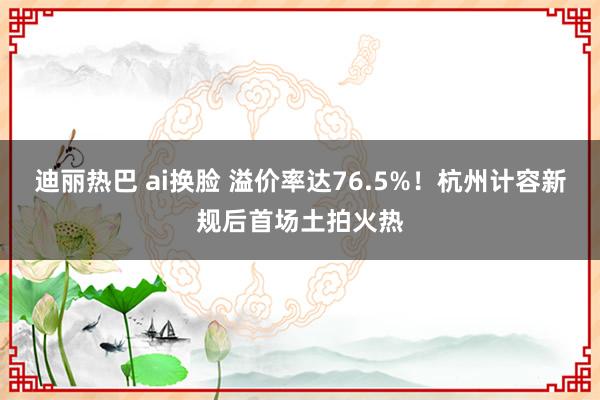 迪丽热巴 ai换脸 溢价率达76.5%！杭州计容新规后首场土拍火热