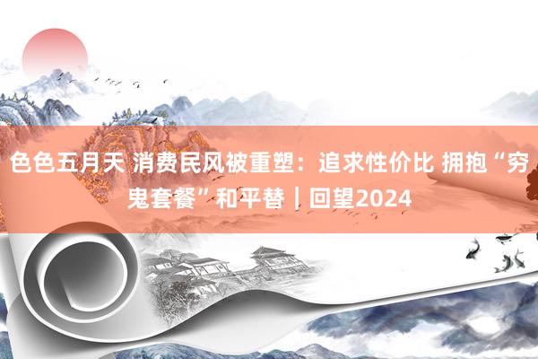 色色五月天 消费民风被重塑：追求性价比 拥抱“穷鬼套餐”和平替｜回望2024