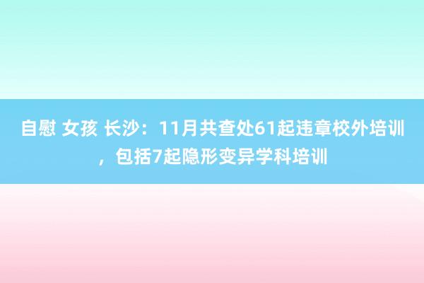 自慰 女孩 长沙：11月共查处61起违章校外培训，包括7起隐形变异学科培训