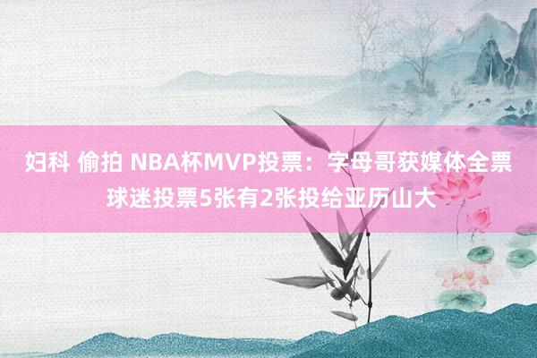 妇科 偷拍 NBA杯MVP投票：字母哥获媒体全票 球迷投票5张有2张投给亚历山大