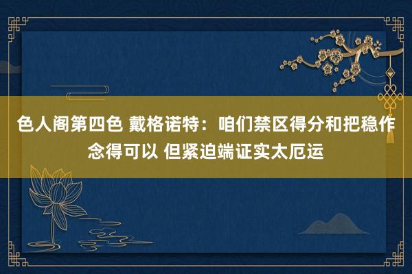 色人阁第四色 戴格诺特：咱们禁区得分和把稳作念得可以 但紧迫端证实太厄运