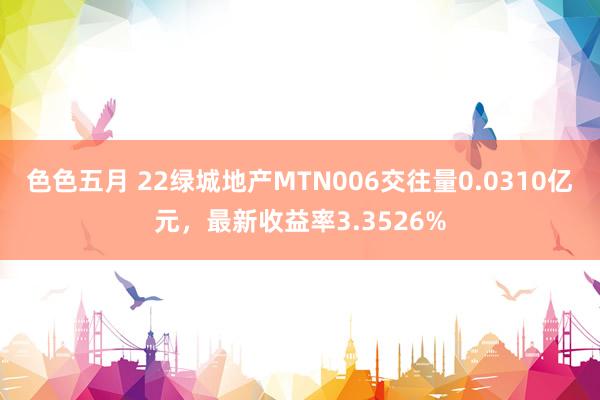 色色五月 22绿城地产MTN006交往量0.0310亿元，最新收益率3.3526%