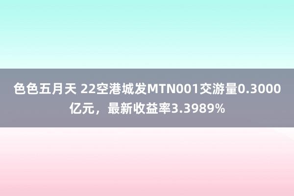 色色五月天 22空港城发MTN001交游量0.3000亿元，最新收益率3.3989%
