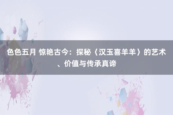 色色五月 惊艳古今：探秘〈汉玉喜羊羊〉的艺术、价值与传承真谛