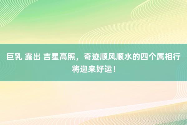 巨乳 露出 吉星高照，奇迹顺风顺水的四个属相行将迎来好运！