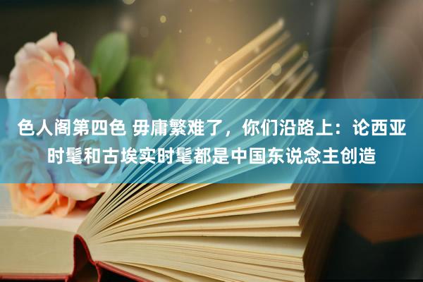 色人阁第四色 毋庸繁难了，你们沿路上：论西亚时髦和古埃实时髦都是中国东说念主创造