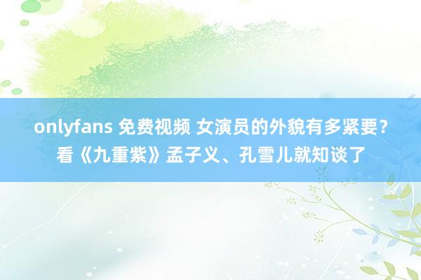 onlyfans 免费视频 女演员的外貌有多紧要？看《九重紫》孟子义、孔雪儿就知谈了