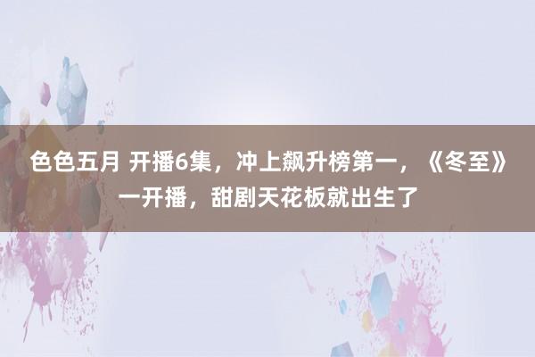 色色五月 开播6集，冲上飙升榜第一，《冬至》一开播，甜剧天花板就出生了