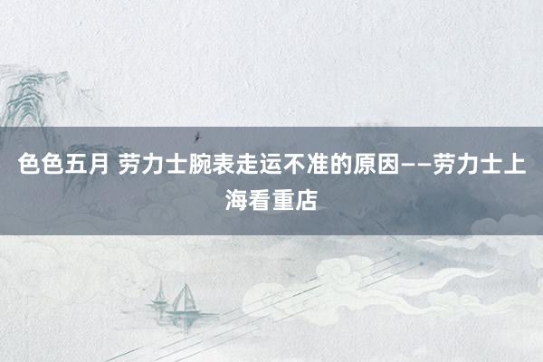 色色五月 劳力士腕表走运不准的原因——劳力士上海看重店