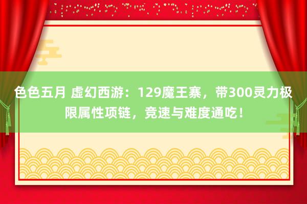 色色五月 虚幻西游：129魔王寨，带300灵力极限属性项链，竞速与难度通吃！