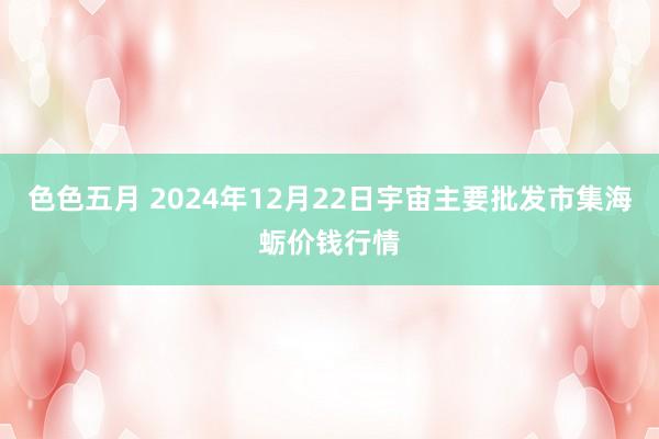 色色五月 2024年12月22日宇宙主要批发市集海蛎价钱行情