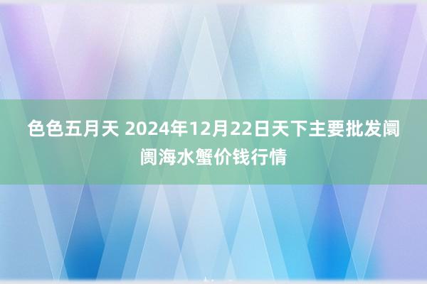 色色五月天 2024年12月22日天下主要批发阛阓海水蟹价钱行情