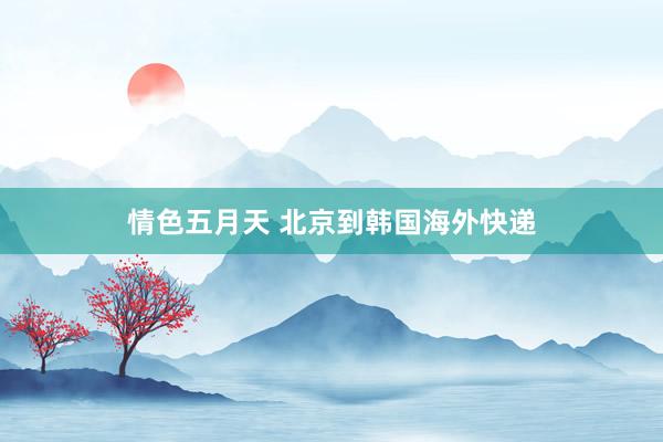 情色五月天 北京到韩国海外快递