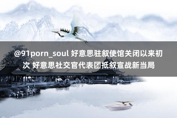 @91porn_soul 好意思驻叙使馆关闭以来初次 好意思社交官代表团抵叙宣战新当局
