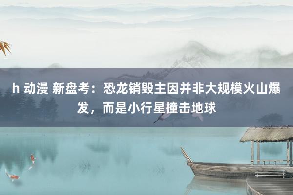 h 动漫 新盘考：恐龙销毁主因并非大规模火山爆发，而是小行星撞击地球