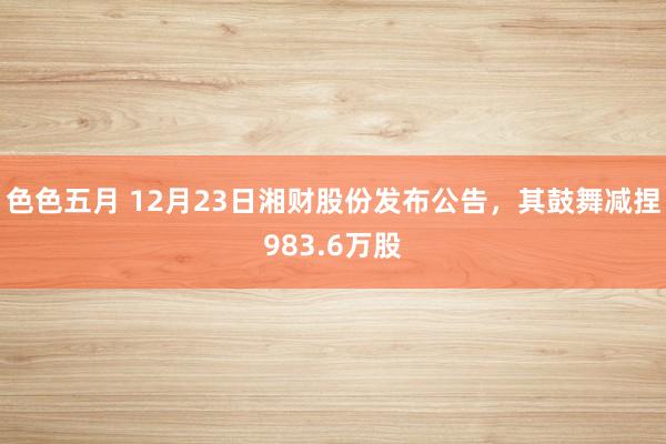 色色五月 12月23日湘财股份发布公告，其鼓舞减捏983.6万股