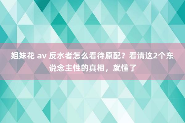 姐妹花 av 反水者怎么看待原配？看清这2个东说念主性的真相，就懂了