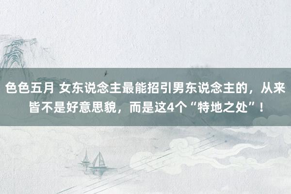 色色五月 女东说念主最能招引男东说念主的，从来皆不是好意思貌，而是这4个“特地之处”！