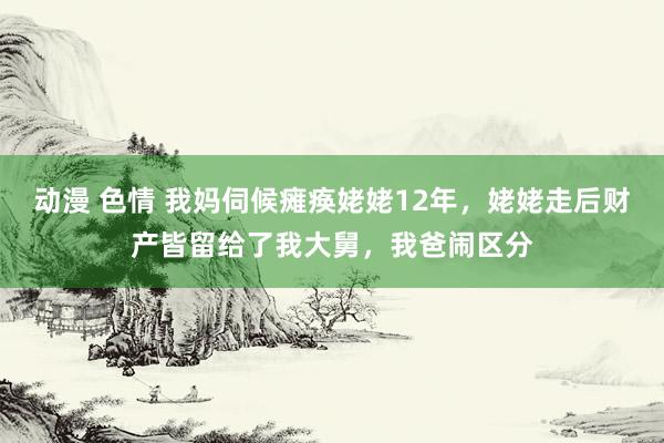 动漫 色情 我妈伺候瘫痪姥姥12年，姥姥走后财产皆留给了我大舅，我爸闹区分