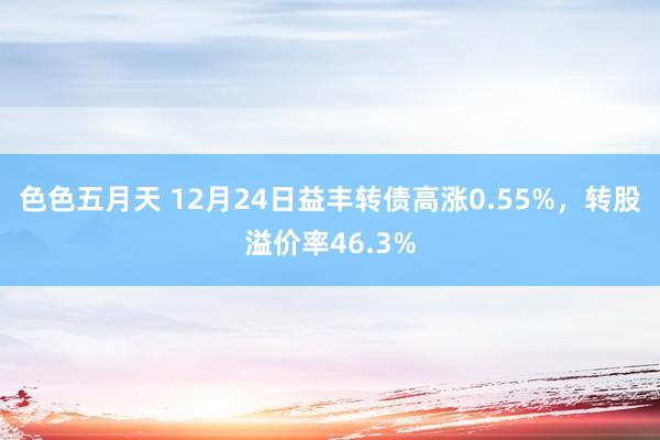 色色五月天 12月24日益丰转债高涨0.55%，转股溢价率46.3%