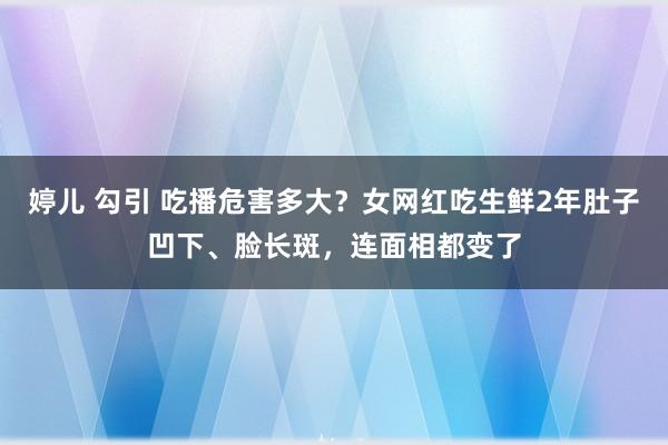 婷儿 勾引 吃播危害多大？女网红吃生鲜2年肚子凹下、脸长斑，连面相都变了