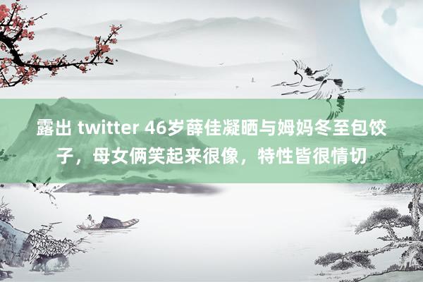 露出 twitter 46岁薛佳凝晒与姆妈冬至包饺子，母女俩笑起来很像，特性皆很情切