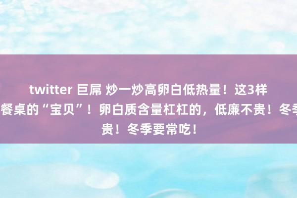 twitter 巨屌 炒一炒高卵白低热量！这3样食材齐是餐桌的“宝贝”！卵白质含量杠杠的，低廉不贵！冬季要常吃！