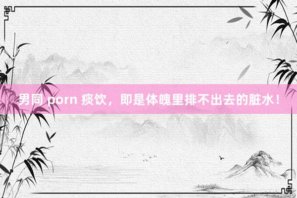 男同 porn 痰饮，即是体魄里排不出去的脏水！
