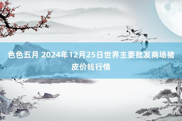 色色五月 2024年12月25日世界主要批发商场猪皮价钱行情