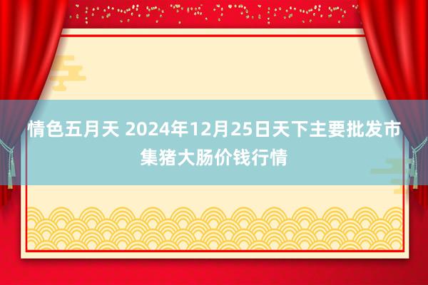 情色五月天 2024年12月25日天下主要批发市集猪大肠价钱行情