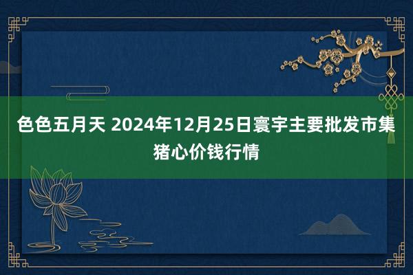 色色五月天 2024年12月25日寰宇主要批发市集猪心价钱行情