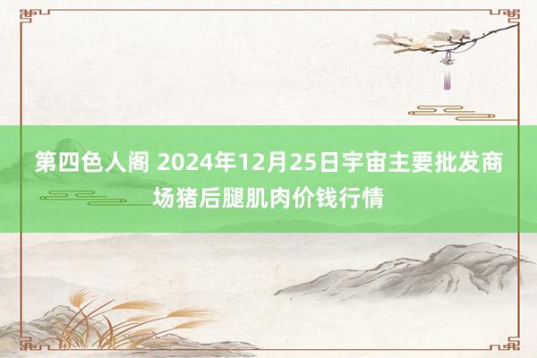 第四色人阁 2024年12月25日宇宙主要批发商场猪后腿肌肉价钱行情