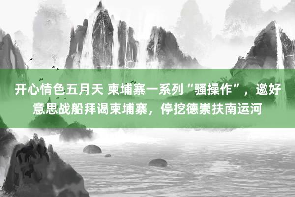 开心情色五月天 柬埔寨一系列“骚操作”，邀好意思战船拜谒柬埔寨，停挖德崇扶南运河