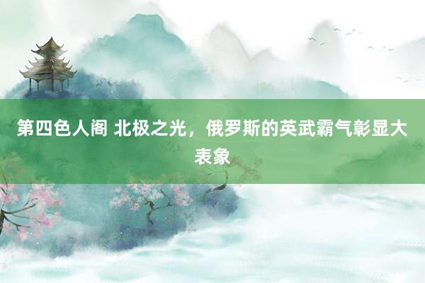 第四色人阁 北极之光，俄罗斯的英武霸气彰显大表象