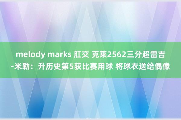 melody marks 肛交 克莱2562三分超雷吉-米勒：升历史第5获比赛用球 将球衣送给偶像
