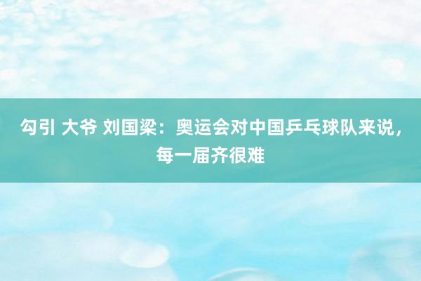 勾引 大爷 刘国梁：奥运会对中国乒乓球队来说，每一届齐很难