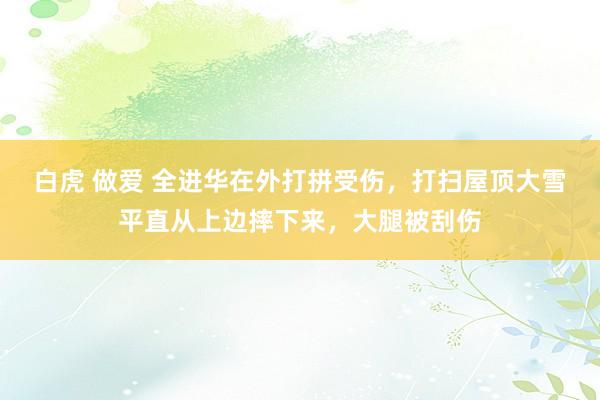 白虎 做爱 全进华在外打拼受伤，打扫屋顶大雪平直从上边摔下来，大腿被刮伤