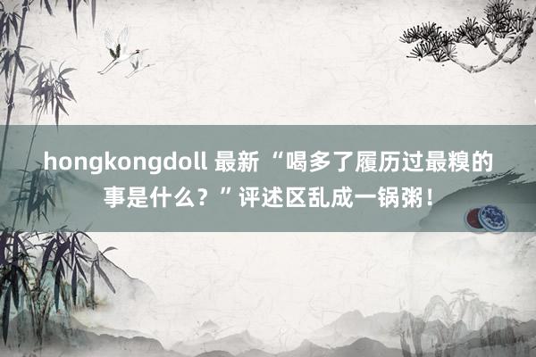 hongkongdoll 最新 “喝多了履历过最糗的事是什么？”评述区乱成一锅粥！